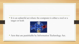 • It is an unlawful act where the computer is either a tool or a
target or both
• Acts that are punishable by Information Technology Act.
 