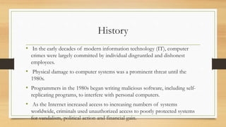 History
• In the early decades of modern information technology (IT), computer
crimes were largely committed by individual disgruntled and dishonest
employees.
• Physical damage to computer systems was a prominent threat until the
1980s.
• Programmers in the 1980s began writing malicious software, including self-
replicating programs, to interfere with personal computers.
• As the Internet increased access to increasing numbers of systems
worldwide, criminals used unauthorized access to poorly protected systems
for vandalism, political action and financial gain.
 