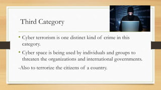 Third Category
• Cyber terrorism is one distinct kind of crime in this
category.
• Cyber space is being used by individuals and groups to
threaten the organizations and international governments.
-Also to terrorize the citizens of a country.
 