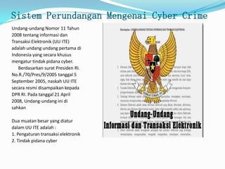 Sistem Perundangan Mengenai Cyber Crime
Undang-undang Nomor 11 Tahun
2008 tentang informasi dan
Transaksi Elektronik (UU ITE)
adalah undang undang pertama di
Indonesia yang secara khusus
mengatur tindak pidana cyber.
Berdasarkan surat Presiden RI.
No.R./70/Pres/9/2005 tanggal 5
September 2005, naskah UU ITE
secara resmi disampaikan kepada
DPR RI. Pada tanggal 21 April
2008, Undang-undang ini di
sahkan
Dua muatan besar yang diatur
dalam UU ITE adalah :
1. Pengaturan transaksi elektronik
2. Tindak pidana cyber
 