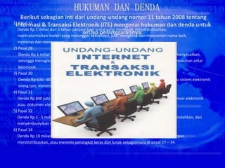1) Pasal 27
Denda Rp 1 miliar dan 6 tahun penjara bagi orang yang membuat, mendistribusikan,
mentransmisikan materi yang melanggar kesusilaan, judi, menghina dan mencemari nama baik,
memeras dan mengancam.
2) Pasal 28
Denda Rp 1 miliar dan 6 tahun penjara bagi orang yang menyebarkan berita bohong dan menyesatkan,
sehingga merugikan konsumen transaksi elektronik dan menimbulkan kebencian dan permusuhan antar
kelompok.
3) Pasal 30
Denda Rp 600 - 800 juta dan 6 - 8 tahun penjara bagi orang yang memasuki komputer atau sistem elektronik
orang lain, menerobos sampai menjebol sistem pengamanannya.
4) Pasal 31
Denda Rp 800 juta dan 10 tahun penjara bagi orang yang menyadap atau mengubah informasi elektronik
atau dokumen elektronik di komputer.
5) Pasal 32
Denda Rp 2 - 5 miliar dan 8 - 10 tahun penjara bagi orang yang mengubah, merusak, memindahkan, dan
menyembunyikan informasi atau dokumen elektronik.
6) Pasal 34
Denda Rp 10 miliar dan 10 tahun penjara bagi orang yang memproduksi, menjual, mengimpor,
mendistribusikan, atau memiliki perangkat keras dan lunak sebagaimana di pasal 27 – 34.
 