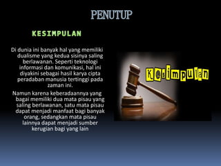 Di dunia ini banyak hal yang memiliki
dualisme yang kedua sisinya saling
berlawanan. Seperti teknologi
informasi dan komunikasi, hal ini
diyakini sebagai hasil karya cipta
peradaban manusia tertinggi pada
zaman ini.
Namun karena keberadaannya yang
bagai memiliki dua mata pisau yang
saling berlawanan, satu mata pisau
dapat menjadi manfaat bagi banyak
orang, sedangkan mata pisau
lainnya dapat menjadi sumber
kerugian bagi yang lain
 