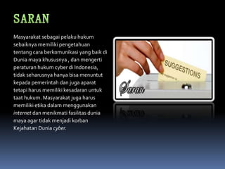 Masyarakat sebagai pelaku hukum
sebaiknya memiliki pengetahuan
tentang cara berkomunikasi yang baik di
Dunia maya khususnya , dan mengerti
peraturan hukum cyber di Indonesia,
tidak seharusnya hanya bisa menuntut
kepada pemerintah dan juga aparat
tetapi harus memiliki kesadaran untuk
taat hukum. Masyarakat juga harus
memiliki etika dalam menggunakan
internet dan menikmati fasilitas dunia
maya agar tidak menjadi korban
Kejahatan Dunia cyber.
 