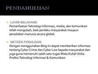 PemanfaatanTeknologi Informasi, media, dan komunikasi
telah mengubah, baik perilaku masyarakat maupun
peradaban manusia secara global.
Dengan menggunakan Blog ini dapat memberikan informasi
tentang Cyber Crime dan Cyber Law kepada masyarakat dan
juga guna memenuhi salah satu tugas Mata Kuliah Etika
ProfesiTeknologi Informasi & Komunikasi.
 