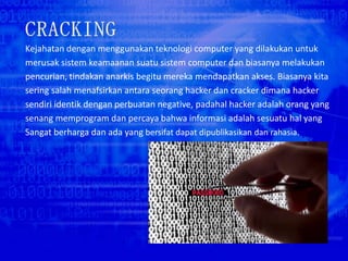Kejahatan dengan menggunakan teknologi computer yang dilakukan untuk
merusak sistem keamaanan suatu sistem computer dan biasanya melakukan
pencurian, tindakan anarkis begitu mereka mendapatkan akses. Biasanya kita
sering salah menafsirkan antara seorang hacker dan cracker dimana hacker
sendiri identik dengan perbuatan negative, padahal hacker adalah orang yang
senang memprogram dan percaya bahwa informasi adalah sesuatu hal yang
Sangat berharga dan ada yang bersifat dapat dipublikasikan dan rahasia.
 