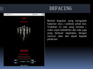 Bentuk kegiatan yang mengubah
halaman situs / website pihak lain.
Tindakan ini ada yang semata –
mata unjuk kebolehan dan ada juga
yang berbuat kejahatan dengan
mencuri data dan dijual kepada
pihak lain.
 