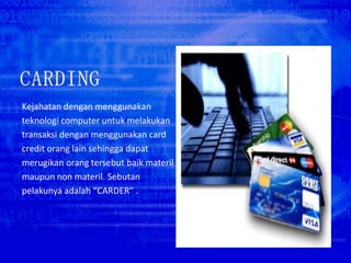 Kejahatan dengan menggunakan
teknologi computer untuk melakukan
transaksi dengan menggunakan card
credit orang lain sehingga dapat
merugikan orang tersebut baik materil
maupun non materil. Sebutan
pelakunya adalah “CARDER” .
 