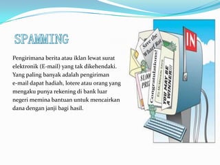 Pengirimana berita atau iklan lewat surat
elektronik (E-mail) yang tak dikehendaki.
Yang paling banyak adalah pengiriman
e-mail dapat hadiah, lotere atau orang yang
mengaku punya rekening di bank luar
negeri memina bantuan untuk mencairkan
dana dengan janji bagi hasil.
 