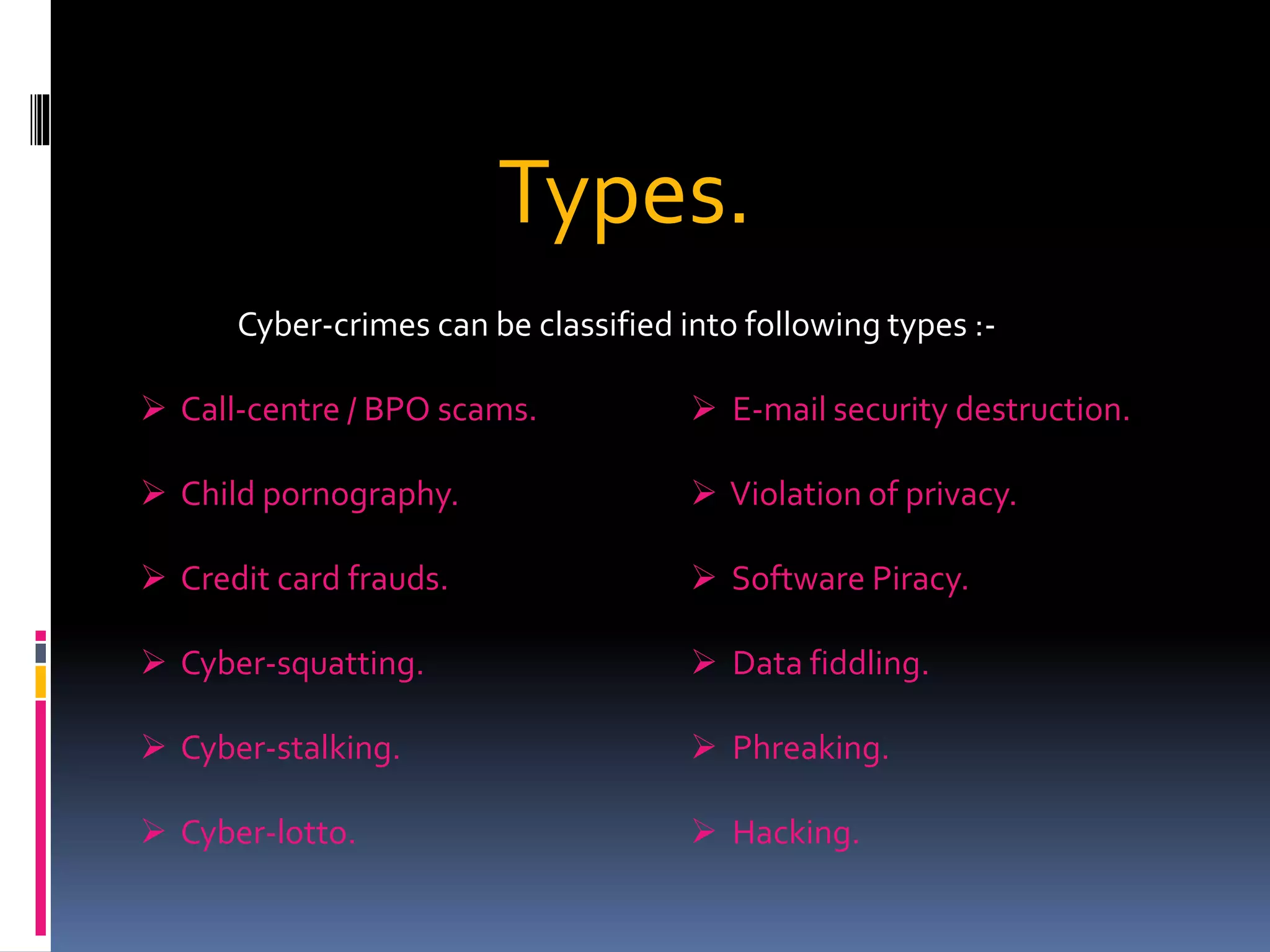 Types.
Cyber-crimes can be classified into following types :-
 Call-centre / BPO scams.
 Child pornography.
 Credit card frauds.
 Cyber-squatting.
 Cyber-stalking.
 Cyber-lotto.
 E-mail security destruction.
 Violation of privacy.
 Software Piracy.
 Data fiddling.
 Phreaking.
 Hacking.
 