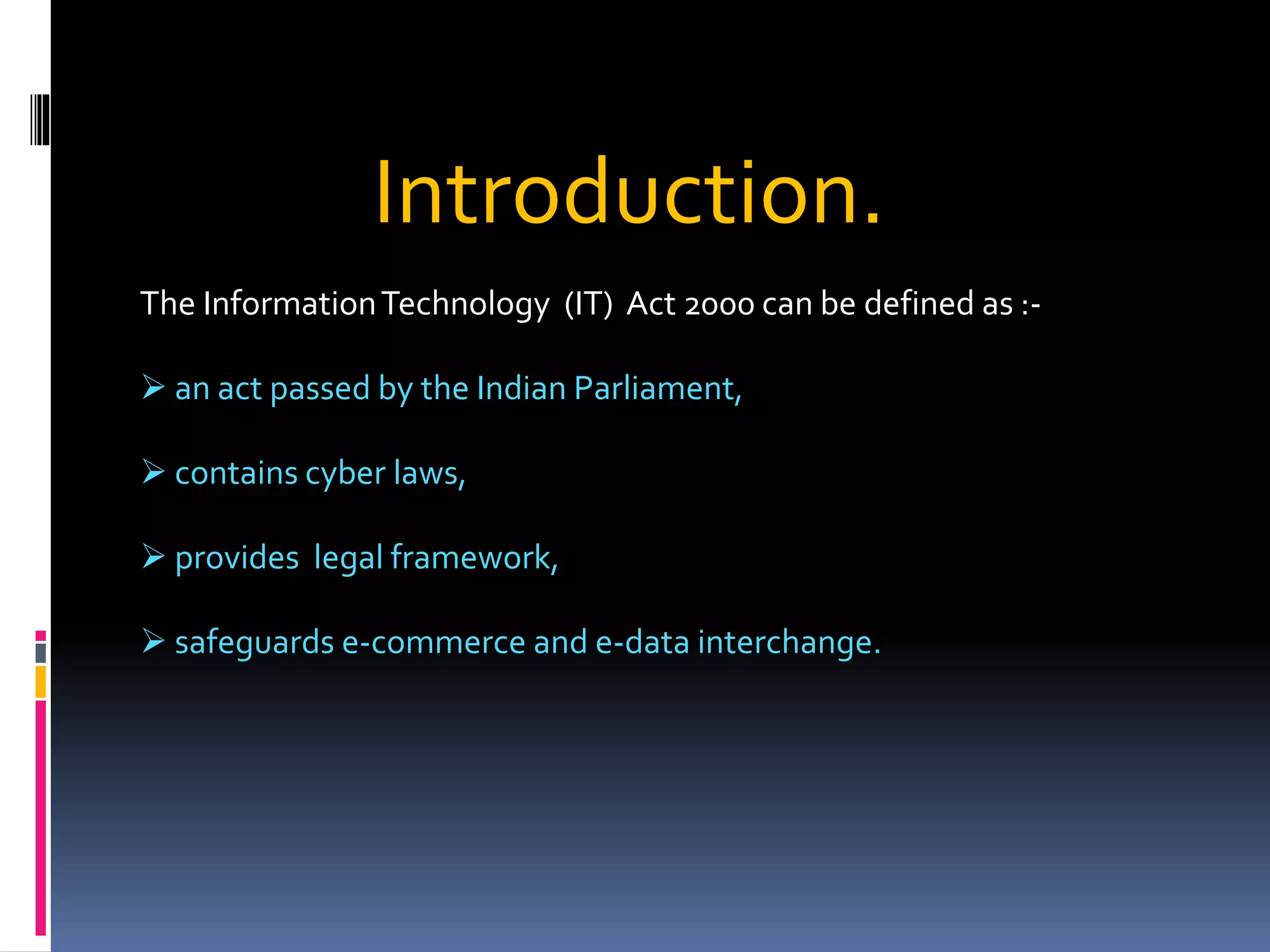 Introduction.
The InformationTechnology (IT) Act 2000 can be defined as :-
 an act passed by the Indian Parliament,
 contains cyber laws,
 provides legal framework,
 safeguards e-commerce and e-data interchange.
 