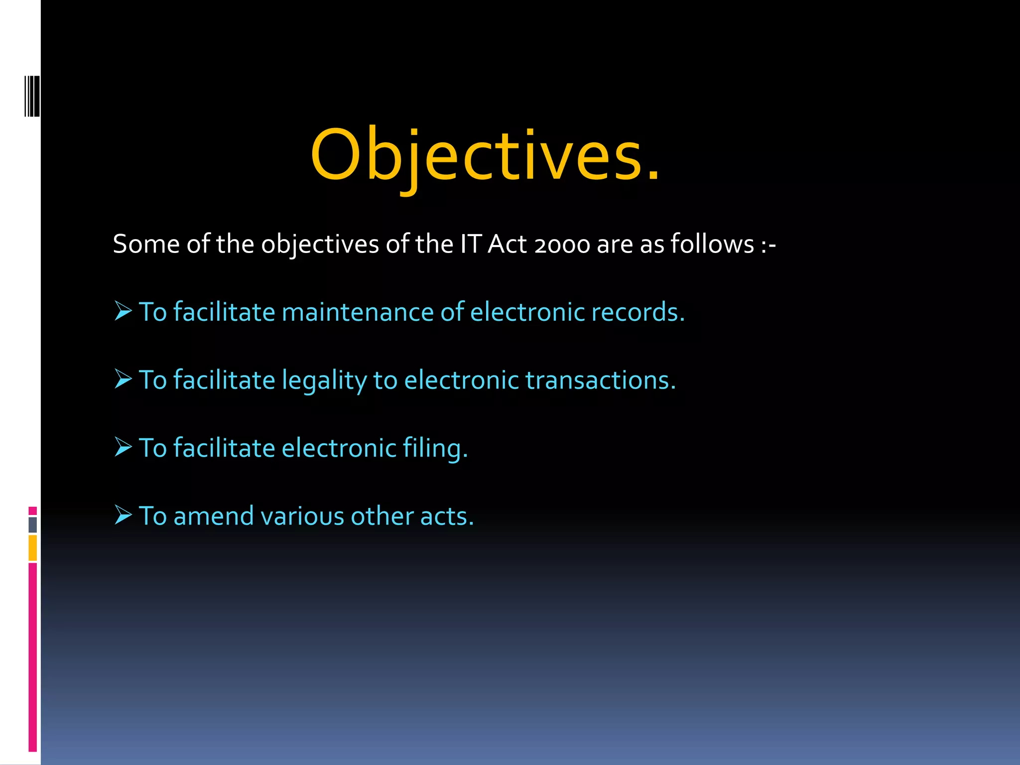 Objectives.
Some of the objectives of the IT Act 2000 are as follows :-
To facilitate maintenance of electronic records.
To facilitate legality to electronic transactions.
To facilitate electronic filing.
To amend various other acts.
 