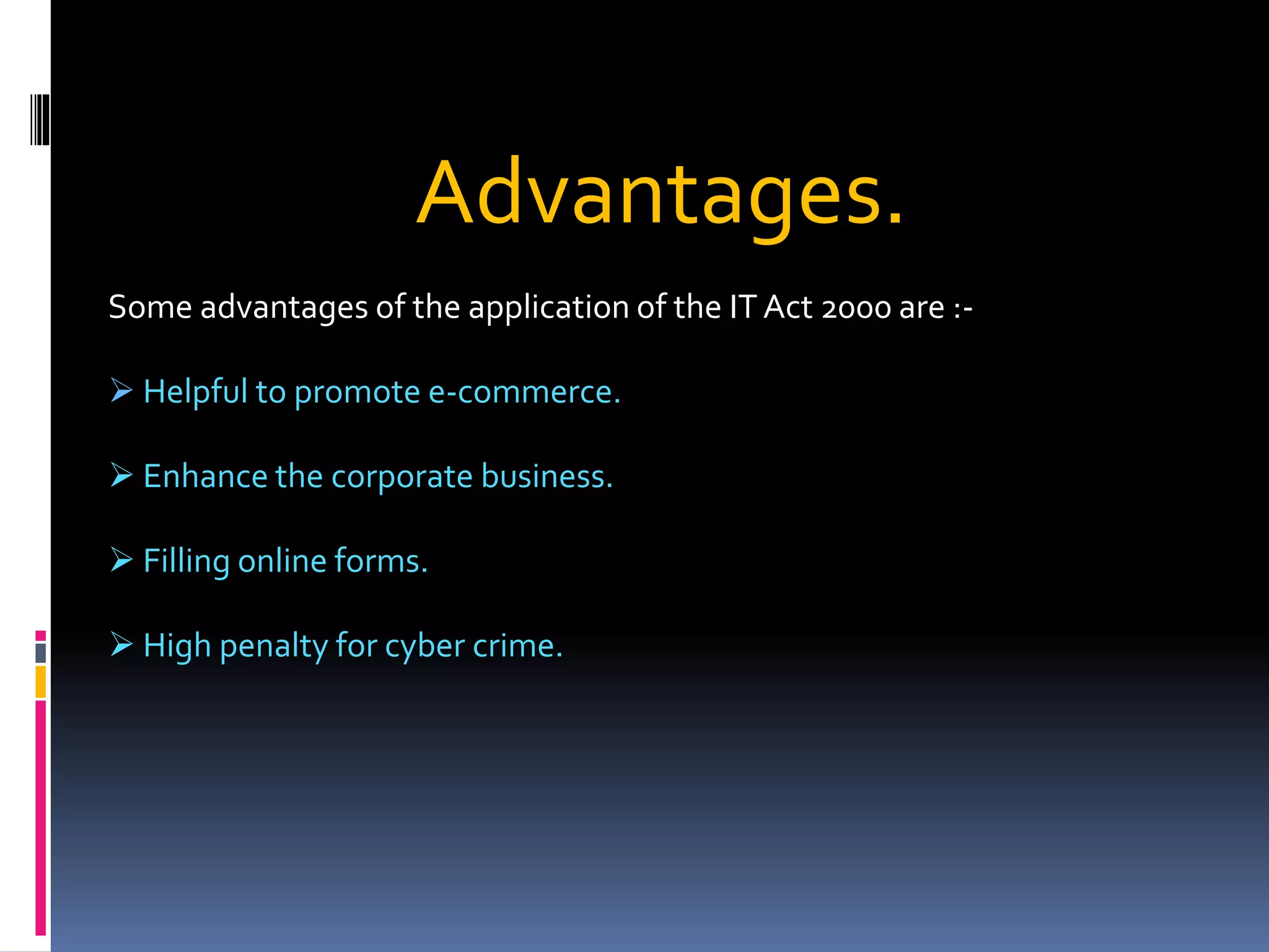 Advantages.
Some advantages of the application of the IT Act 2000 are :-
 Helpful to promote e-commerce.
 Enhance the corporate business.
 Filling online forms.
 High penalty for cyber crime.
 