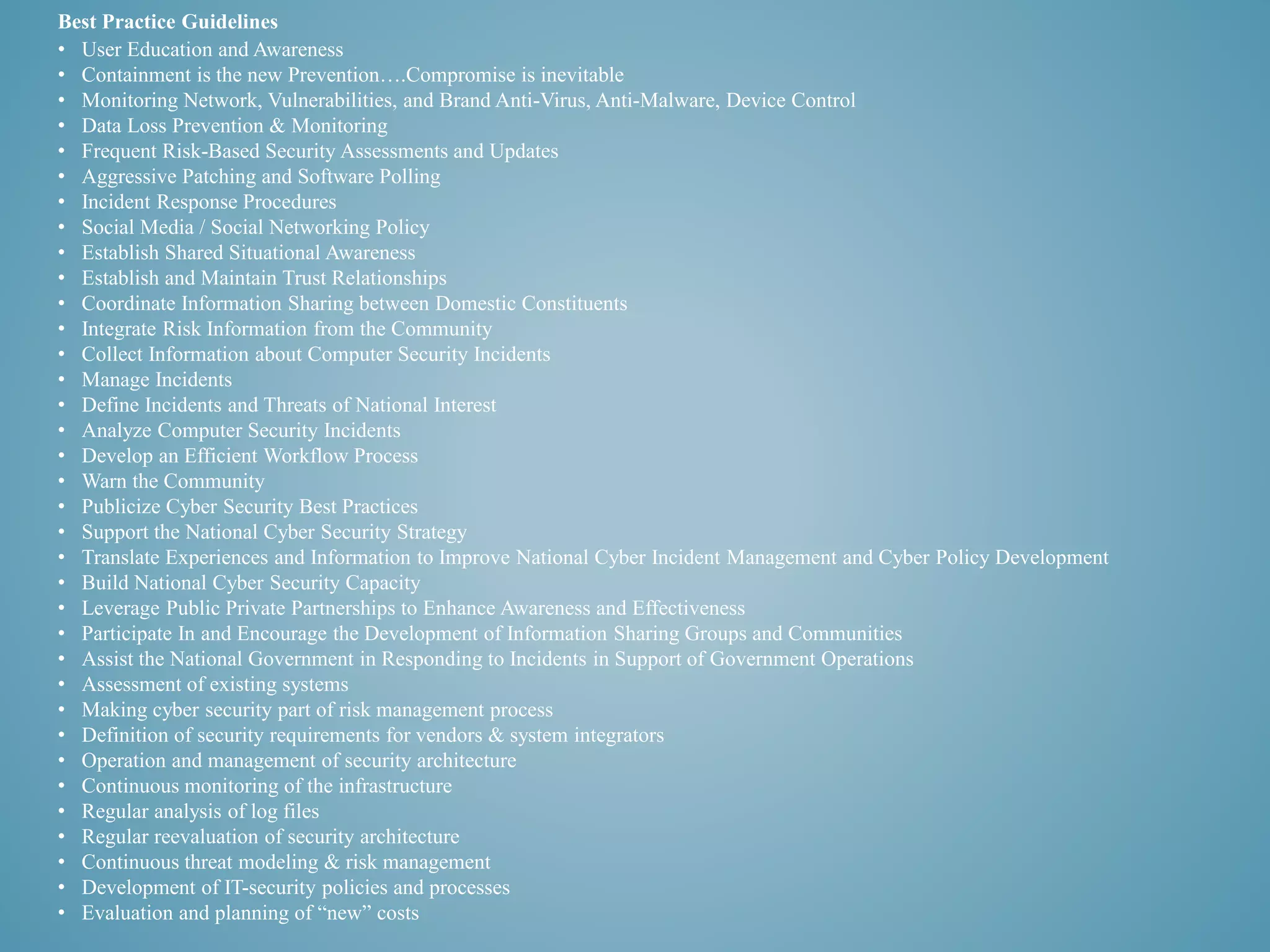 Best Practice Guidelines 
• User Education and Awareness 
• Containment is the new Prevention….Compromise is inevitable 
• Monitoring Network, Vulnerabilities, and Brand Anti-Virus, Anti-Malware, Device Control 
• Data Loss Prevention & Monitoring 
• Frequent Risk-Based Security Assessments and Updates 
• Aggressive Patching and Software Polling 
• Incident Response Procedures 
• Social Media / Social Networking Policy 
• Establish Shared Situational Awareness 
• Establish and Maintain Trust Relationships 
• Coordinate Information Sharing between Domestic Constituents 
• Integrate Risk Information from the Community 
• Collect Information about Computer Security Incidents 
• Manage Incidents 
• Define Incidents and Threats of National Interest 
• Analyze Computer Security Incidents 
• Develop an Efficient Workflow Process 
• Warn the Community 
• Publicize Cyber Security Best Practices 
• Support the National Cyber Security Strategy 
• Translate Experiences and Information to Improve National Cyber Incident Management and Cyber Policy Development 
• Build National Cyber Security Capacity 
• Leverage Public Private Partnerships to Enhance Awareness and Effectiveness 
• Participate In and Encourage the Development of Information Sharing Groups and Communities 
• Assist the National Government in Responding to Incidents in Support of Government Operations 
• Assessment of existing systems 
• Making cyber security part of risk management process 
• Definition of security requirements for vendors & system integrators 
• Operation and management of security architecture 
• Continuous monitoring of the infrastructure 
• Regular analysis of log files 
• Regular reevaluation of security architecture 
• Continuous threat modeling & risk management 
• Development of IT-security policies and processes 
• Evaluation and planning of “new” costs 
 
