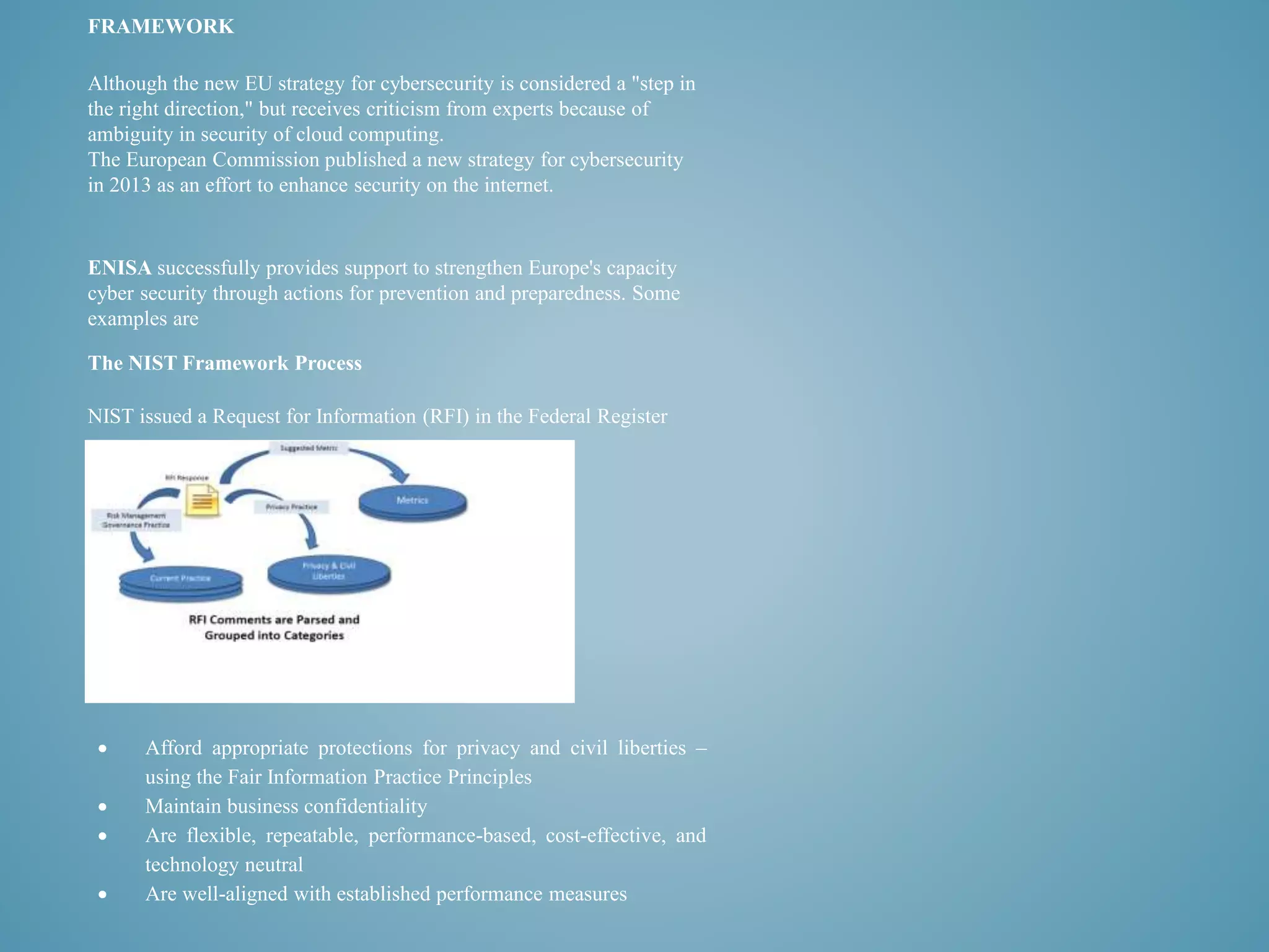 FRAMEWORK 
Although the new EU strategy for cybersecurity is considered a "step in 
the right direction," but receives criticism from experts because of 
ambiguity in security of cloud computing. 
The European Commission published a new strategy for cybersecurity 
in 2013 as an effort to enhance security on the internet. 
ENISA successfully provides support to strengthen Europe's capacity 
cyber security through actions for prevention and preparedness. Some 
examples are 
The NIST Framework Process 
NIST issued a Request for Information (RFI) in the Federal Register 
 Afford appropriate protections for privacy and civil liberties – 
using the Fair Information Practice Principles 
 Maintain business confidentiality 
 Are flexible, repeatable, performance-based, cost-effective, and 
technology neutral 
 Are well-aligned with established performance measures 
 