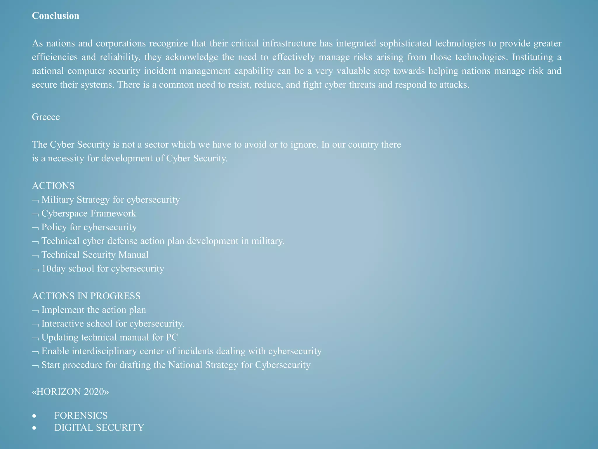 Conclusion 
As nations and corporations recognize that their critical infrastructure has integrated sophisticated technologies to provide greater 
efficiencies and reliability, they acknowledge the need to effectively manage risks arising from those technologies. Instituting a 
national computer security incident management capability can be a very valuable step towards helping nations manage risk and 
secure their systems. There is a common need to resist, reduce, and fight cyber threats and respond to attacks. 
Greece 
The Cyber Security is not a sector which we have to avoid or to ignore. In our country there 
is a necessity for development of Cyber Security. 
ACTIONS 
 Military Strategy for cybersecurity 
 Cyberspace Framework 
 Policy for cybersecurity 
 Technical cyber defense action plan development in military. 
 Technical Security Manual 
 10day school for cybersecurity 
ACTIONS IN PROGRESS 
 Implement the action plan 
 Interactive school for cybersecurity. 
 Updating technical manual for PC 
 Enable interdisciplinary center of incidents dealing with cybersecurity 
 Start procedure for drafting the National Strategy for Cybersecurity 
«HORIZON 2020» 
 FORENSICS 
 DIGITAL SECURITY 
 