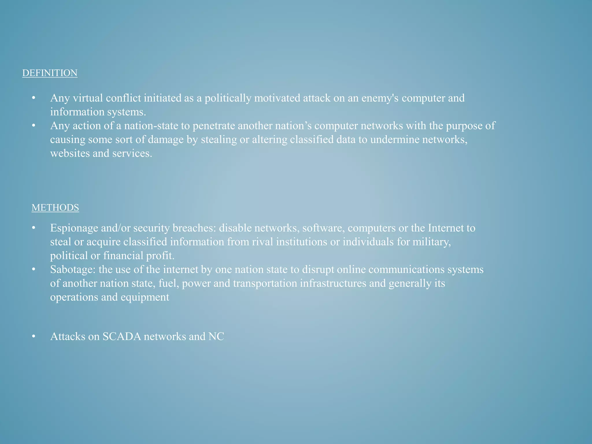 DEFINITION 
• Any virtual conflict initiated as a politically motivated attack on an enemy's computer and 
information systems. 
• Any action of a nation-state to penetrate another nation’s computer networks with the purpose of 
causing some sort of damage by stealing or altering classified data to undermine networks, 
websites and services. 
METHODS 
• Espionage and/or security breaches: disable networks, software, computers or the Internet to 
steal or acquire classified information from rival institutions or individuals for military, 
political or financial profit. 
• Sabotage: the use of the internet by one nation state to disrupt online communications systems 
of another nation state, fuel, power and transportation infrastructures and generally its 
operations and equipment 
• Attacks on SCADA networks and NC 
 