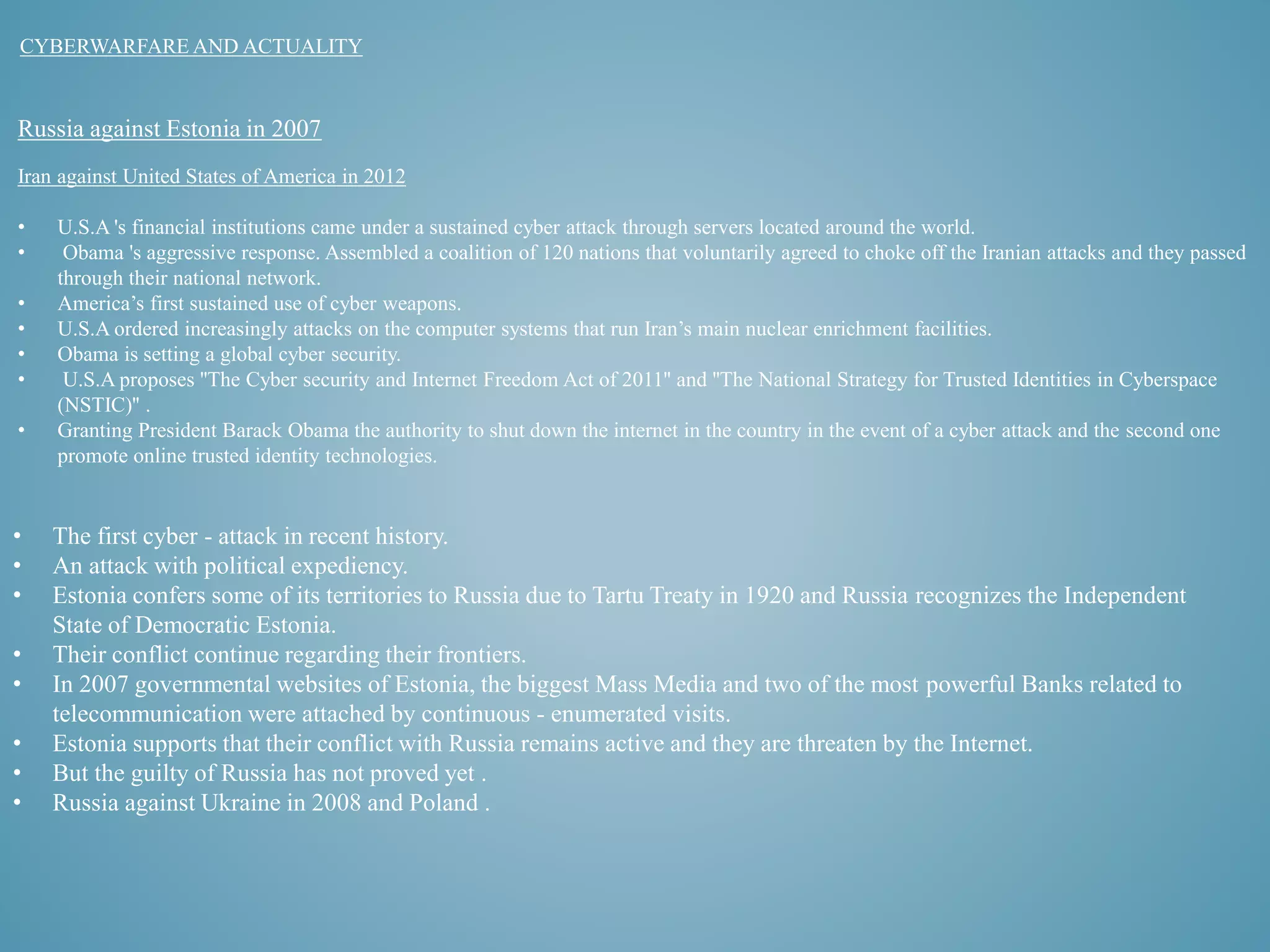 CYBERWARFARE AND ACTUALITY 
Russia against Estonia in 2007 
Iran against United States of America in 2012 
• U.S.A 's financial institutions came under a sustained cyber attack through servers located around the world. 
• Obama 's aggressive response. Assembled a coalition of 120 nations that voluntarily agreed to choke off the Iranian attacks and they passed 
through their national network. 
• America’s first sustained use of cyber weapons. 
• U.S.A ordered increasingly attacks on the computer systems that run Iran’s main nuclear enrichment facilities. 
• Obama is setting a global cyber security. 
• U.S.A proposes ''The Cyber security and Internet Freedom Act of 2011'' and ''The National Strategy for Trusted Identities in Cyberspace 
(NSTIC)'' . 
• Granting President Barack Obama the authority to shut down the internet in the country in the event of a cyber attack and the second one 
promote online trusted identity technologies. 
• The first cyber - attack in recent history. 
• An attack with political expediency. 
• Estonia confers some of its territories to Russia due to Tartu Treaty in 1920 and Russia recognizes the Independent 
State of Democratic Estonia. 
• Their conflict continue regarding their frontiers. 
• In 2007 governmental websites of Estonia, the biggest Mass Media and two of the most powerful Banks related to 
telecommunication were attached by continuous - enumerated visits. 
• Estonia supports that their conflict with Russia remains active and they are threaten by the Internet. 
• But the guilty of Russia has not proved yet . 
• Russia against Ukraine in 2008 and Poland . 
 