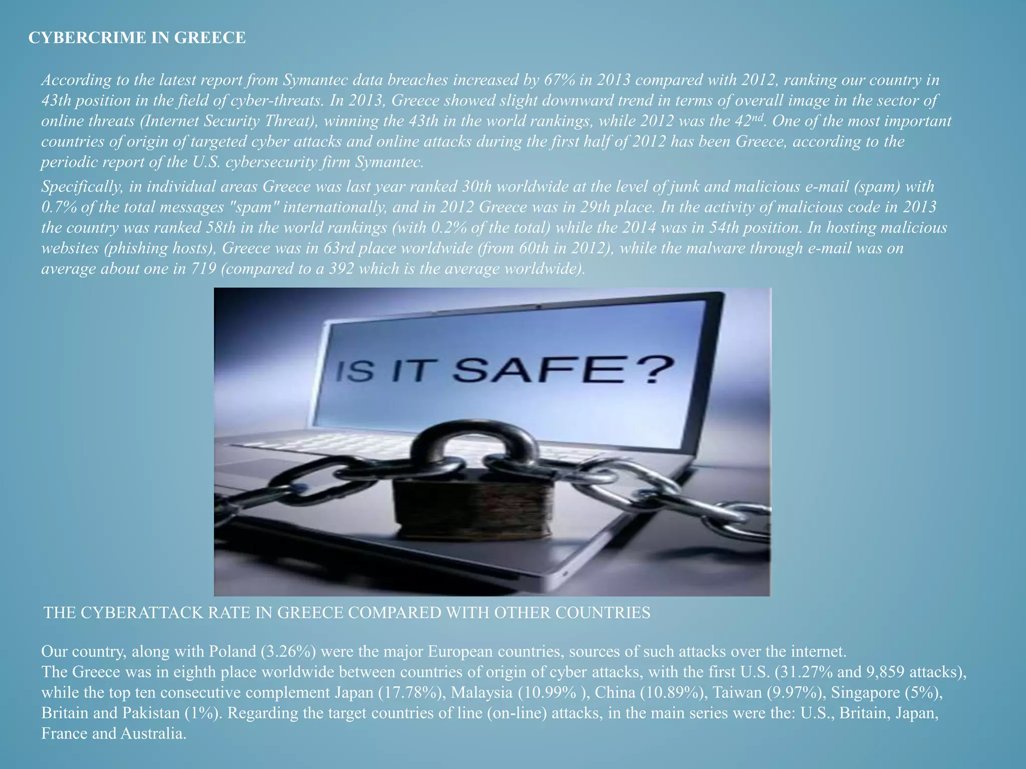 CYBERCRIME IN GREECE 
According to the latest report from Symantec data breaches increased by 67% in 2013 compared with 2012, ranking our country in 
43th position in the field of cyber-threats. In 2013, Greece showed slight downward trend in terms of overall image in the sector of 
online threats (Internet Security Threat), winning the 43th in the world rankings, while 2012 was the 42nd. One of the most important 
countries of origin of targeted cyber attacks and online attacks during the first half of 2012 has been Greece, according to the 
periodic report of the U.S. cybersecurity firm Symantec. 
Specifically, in individual areas Greece was last year ranked 30th worldwide at the level of junk and malicious e-mail (spam) with 
0.7% of the total messages "spam" internationally, and in 2012 Greece was in 29th place. In the activity of malicious code in 2013 
the country was ranked 58th in the world rankings (with 0.2% of the total) while the 2014 was in 54th position. In hosting malicious 
websites (phishing hosts), Greece was in 63rd place worldwide (from 60th in 2012), while the malware through e-mail was on 
average about one in 719 (compared to a 392 which is the average worldwide). 
THE CYBERATTACK RATE IN GREECE COMPARED WITH OTHER COUNTRIES 
Our country, along with Poland (3.26%) were the major European countries, sources of such attacks over the internet. 
The Greece was in eighth place worldwide between countries of origin of cyber attacks, with the first U.S. (31.27% and 9,859 attacks), 
while the top ten consecutive complement Japan (17.78%), Malaysia (10.99% ), China (10.89%), Taiwan (9.97%), Singapore (5%), 
Britain and Pakistan (1%). Regarding the target countries of line (on-line) attacks, in the main series were the: U.S., Britain, Japan, 
France and Australia. 
 
