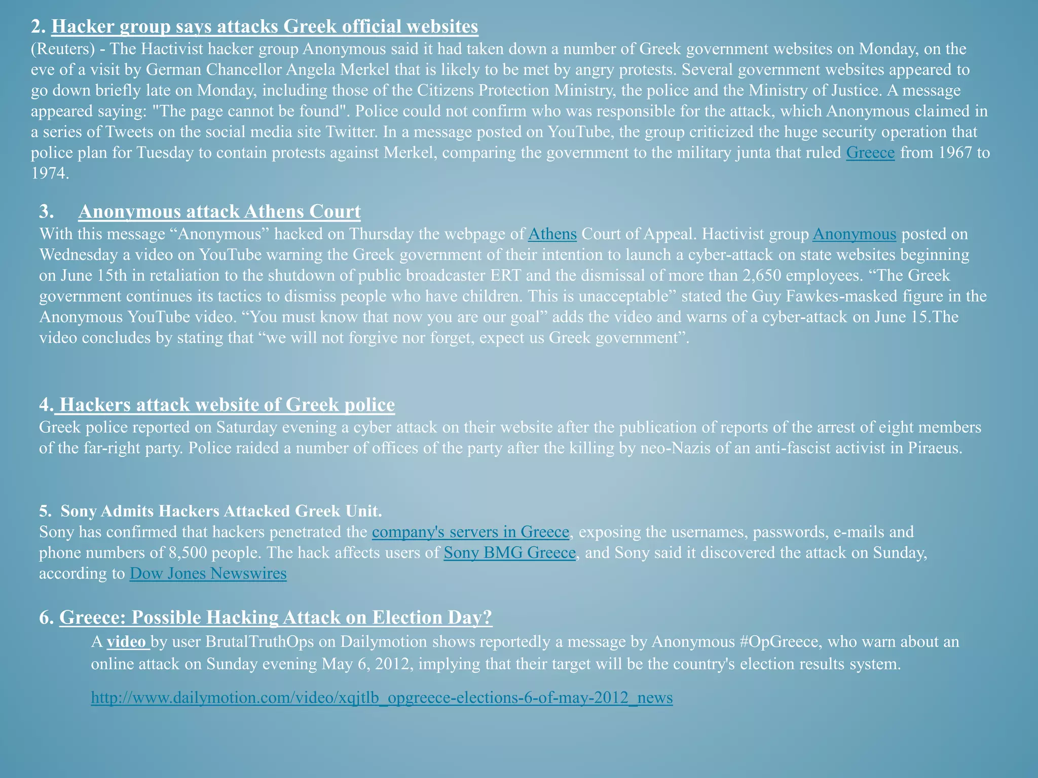 2. Hacker group says attacks Greek official websites 
(Reuters) - The Hactivist hacker group Anonymous said it had taken down a number of Greek government websites on Monday, on the 
eve of a visit by German Chancellor Angela Merkel that is likely to be met by angry protests. Several government websites appeared to 
go down briefly late on Monday, including those of the Citizens Protection Ministry, the police and the Ministry of Justice. A message 
appeared saying: "The page cannot be found". Police could not confirm who was responsible for the attack, which Anonymous claimed in 
a series of Tweets on the social media site Twitter. In a message posted on YouTube, the group criticized the huge security operation that 
police plan for Tuesday to contain protests against Merkel, comparing the government to the military junta that ruled Greece from 1967 to 
1974. 
3. Anonymous attack Athens Court 
With this message “Anonymous” hacked on Thursday the webpage of Athens Court of Appeal. Hactivist group Anonymous posted on 
Wednesday a video on YouTube warning the Greek government of their intention to launch a cyber-attack on state websites beginning 
on June 15th in retaliation to the shutdown of public broadcaster ERT and the dismissal of more than 2,650 employees. “The Greek 
government continues its tactics to dismiss people who have children. This is unacceptable” stated the Guy Fawkes-masked figure in the 
Anonymous YouTube video. “You must know that now you are our goal” adds the video and warns of a cyber-attack on June 15.The 
video concludes by stating that “we will not forgive nor forget, expect us Greek government”. 
4. Hackers attack website of Greek police 
Greek police reported on Saturday evening a cyber attack on their website after the publication of reports of the arrest of eight members 
of the far-right party. Police raided a number of offices of the party after the killing by neo-Nazis of an anti-fascist activist in Piraeus. 
5. Sony Admits Hackers Attacked Greek Unit. 
Sony has confirmed that hackers penetrated the company's servers in Greece, exposing the usernames, passwords, e-mails and 
phone numbers of 8,500 people. The hack affects users of Sony BMG Greece, and Sony said it discovered the attack on Sunday, 
according to Dow Jones Newswires 
6. Greece: Possible Hacking Attack on Election Day? 
A video by user BrutalTruthOps on Dailymotion shows reportedly a message by Anonymous #OpGreece, who warn about an 
online attack on Sunday evening May 6, 2012, implying that their target will be the country's election results system. 
http://www.dailymotion.com/video/xqjtlb_opgreece-elections-6-of-may-2012_news 
 