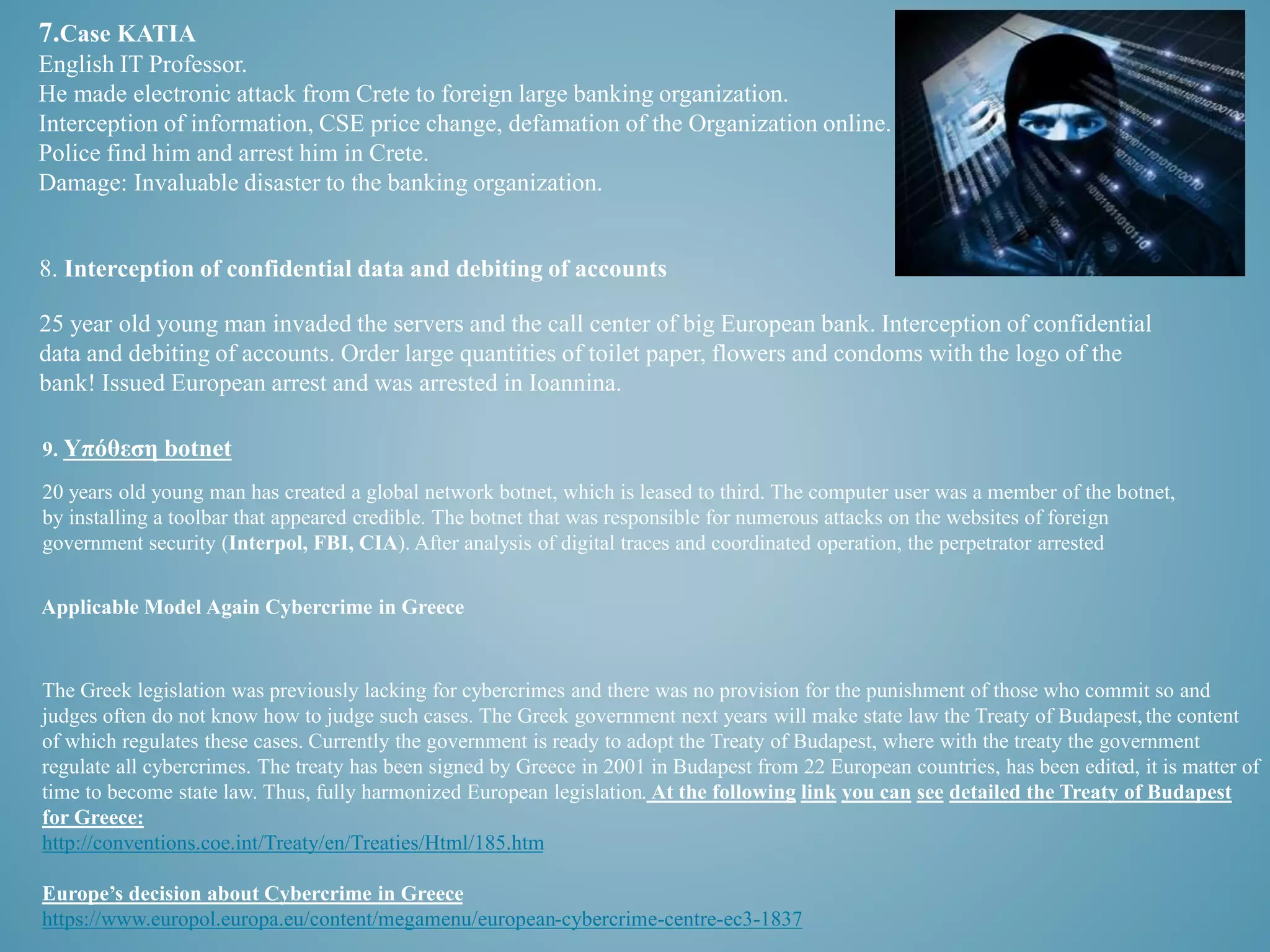 7.Case KATIA 
English IT Professor. 
He made electronic attack from Crete to foreign large banking organization. 
Interception of information, CSE price change, defamation of the Organization online. 
Police find him and arrest him in Crete. 
Damage: Invaluable disaster to the banking organization. 
8. Interception of confidential data and debiting of accounts 
25 year old young man invaded the servers and the call center of big European bank. Interception of confidential 
data and debiting of accounts. Order large quantities of toilet paper, flowers and condoms with the logo of the 
bank! Issued European arrest and was arrested in Ioannina. 
9. Υπόθεση botnet 
20 years old young man has created a global network botnet, which is leased to third. The computer user was a member of the botnet, 
by installing a toolbar that appeared credible. The botnet that was responsible for numerous attacks on the websites of foreign 
government security (Interpol, FBI, CIA). After analysis of digital traces and coordinated operation, the perpetrator arrested 
Applicable Model Again Cybercrime in Greece 
The Greek legislation was previously lacking for cybercrimes and there was no provision for the punishment of those who commit so and 
judges often do not know how to judge such cases. The Greek government next years will make state law the Treaty of Budapest, the content 
of which regulates these cases. Currently the government is ready to adopt the Treaty of Budapest, where with the treaty the government 
regulate all cybercrimes. The treaty has been signed by Greece in 2001 in Budapest from 22 European countries, has been edited, it is matter of 
time to become state law. Thus, fully harmonized European legislation. At the following link you can see detailed the Treaty of Budapest 
for Greece: 
http://conventions.coe.int/Treaty/en/Treaties/Html/185.htm 
Europe’s decision about Cybercrime in Greece 
https://www.europol.europa.eu/content/megamenu/european-cybercrime-centre-ec3-1837 
 