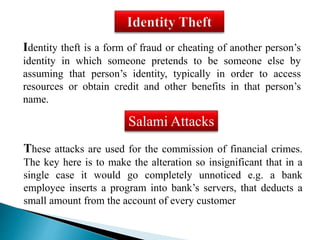 Identity theft is a form of fraud or cheating of another person’s 
identity in which someone pretends to be someone else by 
assuming that person’s identity, typically in order to access 
resources or obtain credit and other benefits in that person’s 
name. 
Salami Attacks 
These attacks are used for the commission of financial crimes. 
The key here is to make the alteration so insignificant that in a 
single case it would go completely unnoticed e.g. a bank 
employee inserts a program into bank’s servers, that deducts a 
small amount from the account of every customer 
 