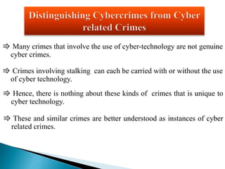 ⇛ Many crimes that involve the use of cyber-technology are not genuine 
cyber crimes. 
⇛ Crimes involving stalking can each be carried with or without the use 
of cyber technology. 
⇛ Hence, there is nothing about these kinds of crimes that is unique to 
cyber technology. 
⇛ These and similar crimes are better understood as instances of cyber 
related crimes. 
 