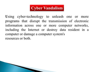 Cyber Vandalism 
Using cyber-technology to unleash one or more 
programs that disrupt the transmission of electronic 
information across one or more computer networks, 
including the Internet or destroy data resident in a 
computer or damage a computer system's 
resources or both. 
 