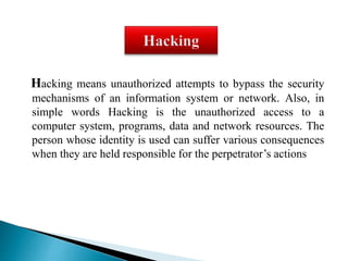 Hacking means unauthorized attempts to bypass the security 
mechanisms of an information system or network. Also, in 
simple words Hacking is the unauthorized access to a 
computer system, programs, data and network resources. The 
person whose identity is used can suffer various consequences 
when they are held responsible for the perpetrator’s actions 
 