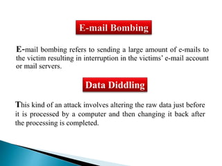 E-mail bombing refers to sending a large amount of e-mails to 
the victim resulting in interruption in the victims’ e-mail account 
or mail servers. 
Data Diddling 
This kind of an attack involves altering the raw data just before 
it is processed by a computer and then changing it back after 
the processing is completed. 
 