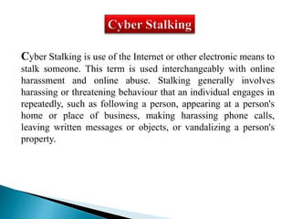 Cyber Stalking is use of the Internet or other electronic means to 
stalk someone. This term is used interchangeably with online 
harassment and online abuse. Stalking generally involves 
harassing or threatening behaviour that an individual engages in 
repeatedly, such as following a person, appearing at a person's 
home or place of business, making harassing phone calls, 
leaving written messages or objects, or vandalizing a person's 
property. 
 