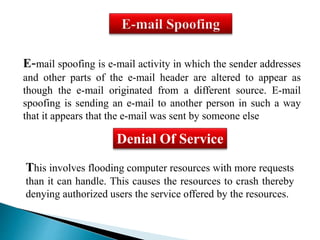 E-mail spoofing is e-mail activity in which the sender addresses 
and other parts of the e-mail header are altered to appear as 
though the e-mail originated from a different source. E-mail 
spoofing is sending an e-mail to another person in such a way 
that it appears that the e-mail was sent by someone else 
Denial Of Service 
This involves flooding computer resources with more requests 
than it can handle. This causes the resources to crash thereby 
denying authorized users the service offered by the resources. 
 