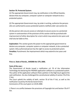 Section 70. Protected System: 
(1) The appropriate Government may, by notification in the Official Gazette, 
declare that any computer, computer system or computer network to be a 
protected system. 
(2) The appropriate Government may, by order in writing, authorize the persons 
who are authorized to access protected systems notified under sub-section (1). 
(3) Any person who secures access or attempts to secure access to a protected 
system in contravention of the provision of this section shall be punished with 
imprisonment of either description for a term which may extend to ten years and 
shall also be liable to fine. 
Explanation: This section grants the power to the appropriate government to 
declare any computer, computer system or computer network, to be a protected 
system. Only authorized person has the right to access to protected system. 
Penalties: Punishment: the imprisonment which may extend to ten years and 
fine. 
Firos vs. State of Kerala., AIR2006 Ker 279, 2006. 
Facts of the case : 
The Government of Kerala issued a notification u/s 70 of the Information 
Technology Act declaring the FRIENDS application software as a protected system. 
The author of the application software filed a petition in the High Court against the 
said notification. He also challenged the constitutional validity of section 70 of the 
IT Act. 
The Court upheld the validity of both, section 70 of the IT Act, as well as the 
notification issued by the Kerala Government. 
Conclusions of the court given on 24.05.2006 
1.There is no conflict between the provisions of Copyright Act and Section 70 of IT 
Act. 
 