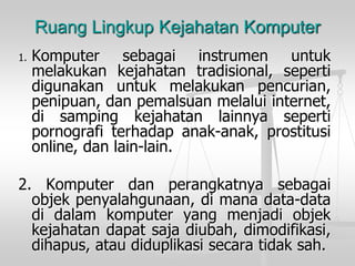 Ruang Lingkup Kejahatan Komputer 
1.Komputersebagaiinstrumenuntukmelakukankejahatantradisional,sepertidigunakanuntukmelakukanpencurian, penipuan,danpemalsuanmelaluiinternet, disampingkejahatanlainnyasepertipornografiterhadapanak-anak,prostitusionline,danlain-lain. 
2.Komputerdanperangkatnyasebagaiobjekpenyalahgunaan,dimanadata-datadidalamkomputeryangmenjadiobjekkejahatandapatsajadiubah,dimodifikasi, dihapus,ataudiduplikasisecaratidaksah.  