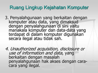 Ruang Lingkup Kejahatan Komputer 
3. Penyalahgunaanyang berkaitandengankomputerataudata, yang dimaksuddenganpenyalahgunaandisiniyaitumanakalakomputerdandata-data yang terdapatdidalamkomputerdigunakansecarailegalatautidaksah. 
4. Unauthorized acquisition, disclosure or use of information and data, yang berkaitandenganmasalahpenyalahgunaanhakaksesdengancara- carayang ilegal.  