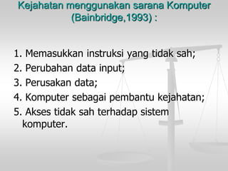 Kejahatan menggunakan sarana Komputer(Bainbridge,1993) : 
1. Memasukkan instruksi yang tidak sah; 
2. Perubahan data input; 
3. Perusakan data; 
4. Komputer sebagai pembantu kejahatan; 
5. Akses tidak sah terhadap sistem komputer.  