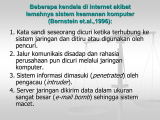 Beberapa kendala di internet akibat lemahnya sistem keamanan komputer (Bernstein et.al.,1996): 
1. Katasandiseseorangdicuriketikaterhubungkesistemjaringandanditiruataudigunakanolehpencuri. 
2. Jalurkomunikaisdisadapdanrahasiaperusahaanpun dicurimelaluijaringankomputer. 
3. Sisteminformasidimasuki(penetrated) olehpengacau(intruder). 
4. Server jaringandikirimdata dalamukuransangatbesar(e-mail bomb) sehinggasistemmacet.  