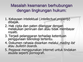 Masalah keamanan berhubungandengan lingkungan hukum: 
1. Kekayaan intelektual (intellectual property) dibajak. 
2. Hak cipta dan paten dilanggar dengan melakukan peniruan dan atau tidak membayar royalti. 
3. Terjadi pelanggaran terhadap ketentuan penggunaan teknologi tertentu. 
4. Dokumen rahasia disiarkan melalui mailing list atau bulletin boards. 
5. Pegawai menggunakan internet untuk tindakan asusila seperti pornografi.  