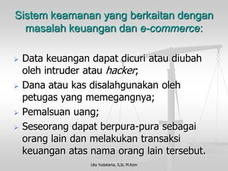 Uky Yudatama, S,Si, M.Kom 
Sistem keamanan yang berkaitan denganmasalah keuangan dan e-commerce: 
Data keuangan dapat dicuri atau diubah oleh intruder atau hacker; 
Dana atau kas disalahgunakan oleh petugas yang memegangnya; 
Pemalsuan uang; 
Seseorang dapat berpura-pura sebagai orang lain dan melakukan transaksi keuangan atas nama orang lain tersebut.  
