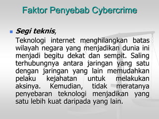 Faktor Penyebab Cybercrime 
Segiteknis, 
Teknologiinternetmenghilangkanbataswilayahnegarayangmenjadikanduniainimenjadibegitudekatdansempit.Salingterhubungnyaantarajaringanyangsatudenganjaringanyanglainmemudahkanpelakukejahatanuntukmelakukanaksinya.Kemudian,tidakmeratanyapenyebaranteknologimenjadikanyangsatulebihkuatdaripadayanglain.  