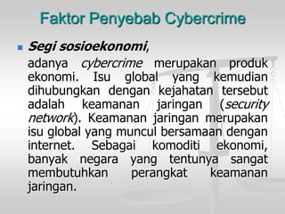 FaktorPenyebabCybercrime 
Segisosioekonomi, 
adanyacybercrimemerupakanprodukekonomi.Isuglobalyangkemudiandihubungkandengankejahatantersebutadalahkeamananjaringan(securitynetwork).Keamananjaringanmerupakanisuglobalyangmunculbersamaandenganinternet.Sebagaikomoditiekonomi, banyaknegarayangtentunyasangatmembutuhkanperangkatkeamananjaringan.  