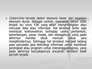 Cybercrimeberadadalamskeneriobesardarikegiatanekonomidunia.Sebagaicontoh,memasukitahun2000terjadiisuvirusY2Kyangakanmenghilangkanataumerusakdataatauinformasi.Haltersebuttentusajamembuatkekhawatiranterhadapusahaperbankan, penerbangan,pasarmodal,dansebagainya,yangpadaakhirnyamerekasibukmencarisolusicaramenghindarinya.Sehinggahaltersebutmenjadiladangparapenyediajasateknologiinformasiuntukmembuatperangkatatauprogramuntukmenanggulanginya,yangpadaakhirnyakenyataannyaancamantersebuttidakpernahterjadi.  