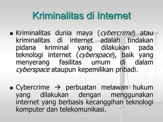 Kriminalitasduniamaya(cybercrime)ataukriminalitasdiinternetadalahtindakanpidanakriminalyangdilakukanpadateknologiinternet(cyberspace),baikyangmenyerangfasilitasumumdidalam cyberspaceataupunkepemilikanpribadi. 
Cybercrimeperbuatanmelawanhukumyangdilakukandenganmenggunakaninternetyangberbasiskecanggihanteknologikomputerdantelekomunikasi. 
Kriminalitas di Internet  