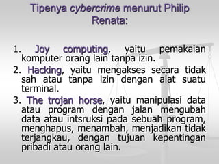 Tipenya cybercrime menurut Philip Renata: 
1.Joycomputing,yaitupemakaiankomputeroranglaintanpaizin. 
2.Hacking,yaitumengaksessecaratidaksahatautanpaizindenganalatsuatuterminal. 
3.Thetrojanhorse,yaitumanipulasidataatauprogramdenganjalanmengubahdataatauintsruksipadasebuahprogram, menghapus,menambah,menjadikantidakterjangkau,dengantujuankepentinganpribadiatauoranglain.  