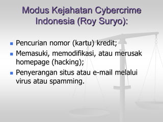 Modus Kejahatan Cybercrime Indonesia (Roy Suryo): 
Pencurian nomor (kartu) kredit; 
Memasuki, memodifikasi, atau merusak homepage (hacking); 
Penyerangan situs atau e-mail melalui virus atau spamming.  