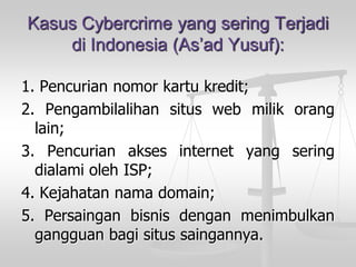 Kasus Cybercrime yang sering Terjadidi Indonesia (As’ad Yusuf): 
1.Pencuriannomorkartukredit; 
2.Pengambilalihansituswebmilikoranglain; 
3.PencurianaksesinternetyangseringdialamiolehISP; 
4.Kejahatannamadomain; 
5.Persainganbisnisdenganmenimbulkangangguanbagisitussaingannya.  