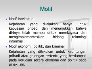 Motif 
Motif intelektual 
Kejahatanyangdilakukanhanyauntukkepuasanpribadidanmenunjukkanbahwadirinyatelahmampuuntukmerekayasadanmengimplementasikanbidangteknologiinformasi. 
Motif ekonomi, politik, dankriminal 
Kejahatanyangdilakukanuntukkeuntunganpribadiataugolongantertentuyangberdampakpadakerugiansecaraekonomidanpolitikpadapihaklain.  