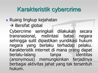 Karakteristik cybercrime 
Ruanglingkupkejahatan 
Bersifatglobal 
Cybercrimeseringkalidilakukansecaratransnasional,melintasibatasnegarasehinggasulitdipastikanyuridikasihukumnegarayangberlakuterhadappelaku. Karakteristikinternetdimanaorangdapatberlalu-lalangtanpaidentitas(anonymous)memungkinkanterjadinyaberbagaiaktivitasjahatyangtaktersentuhhukum.  