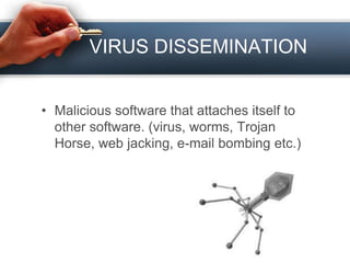 VIRUS DISSEMINATION
• Malicious software that attaches itself to
other software. (virus, worms, Trojan
Horse, web jacking, e-mail bombing etc.)
 