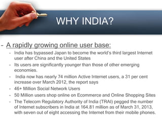 WHY INDIA?
– A rapidly growing online user base:
– India has bypassed Japan to become the world’s third largest Internet
user after China and the United States
– Its users are significantly younger than those of other emerging
economies.
– India now has nearly 74 million Active Internet users, a 31 per cent
increase over March 2012, the report says
– 46+ Million Social Network Users
– 50 Million users shop online on Ecommerce and Online Shopping Sites
– The Telecom Regulatory Authority of India (TRAI) pegged the number
of Internet subscribers in India at 164.81 million as of March 31, 2013,
with seven out of eight accessing the Internet from their mobile phones.
 