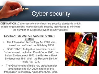 Cyber security
DEFINATION :Cyber security standards are security standards which
enable organizations to practice safe security techniques to minimize
the number of successful cyber security attacks.
LEGISLATIVE ACTION AGAINST CYBER
CRIME:
• The Information Technology Act 2000 was
passed and enforced on 17th May 2000.
• OBJECTIVE: To legalise e-commerce and
further amend the Indian Penal Code 1860, the
Indian Evidence Act 1872, the Banker’s Book
Evidence Act 1891 and the Reserve Bank of
India Act 1934.
• The Government of India has brought major
amendments to ITA-2000 in form of the
Information Technology Amendment Act, 2008.
 